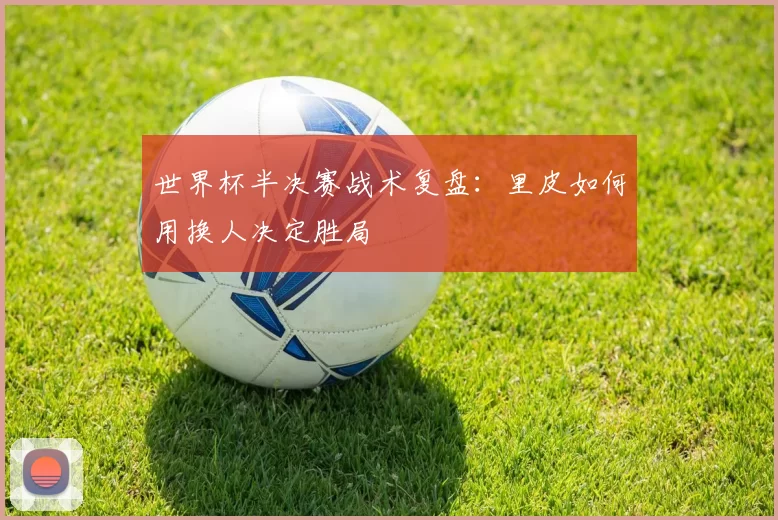 世界杯半决赛战术复盘：里皮如何用换人决定胜局